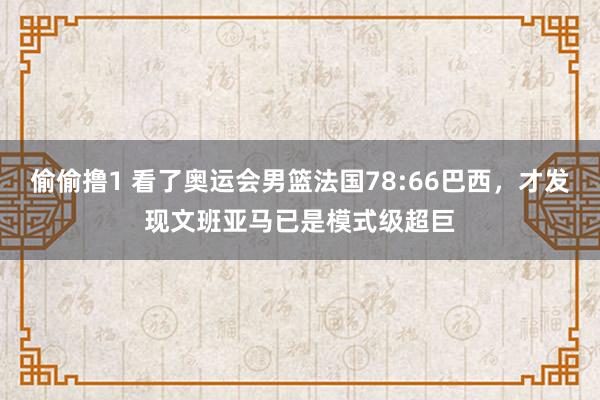 偷偷撸1 看了奥运会男篮法国78:66巴西，才发现文班亚马已是模式级超巨