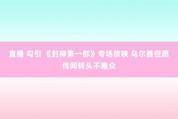 直播 勾引 《封神第一部》专场放映 乌尔善但愿传闻转头不雅众