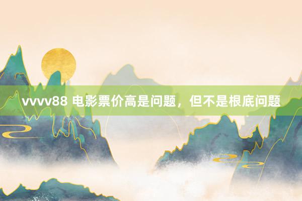 vvvv88 电影票价高是问题,但不是根底问题