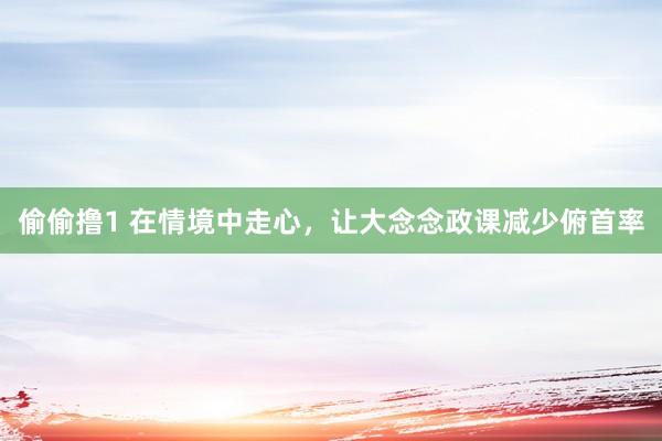 偷偷撸1 在情境中走心，让大念念政课减少俯首率