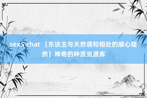 sex5 chat 【东谈主与天然调和相处的顺心陡然】神奇的种质资源库