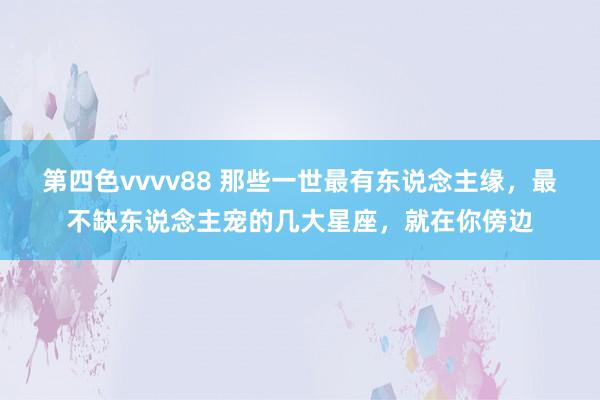 第四色vvvv88 那些一世最有东说念主缘，最不缺东说念主宠的几大星座，就在你傍边