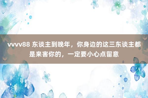 vvvv88 东谈主到晚年，你身边的这三东谈主都是来害你的，一定要小心点留意