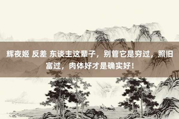 辉夜姬 反差 东谈主这辈子，别管它是穷过，照旧富过，肉体好才是确实好！