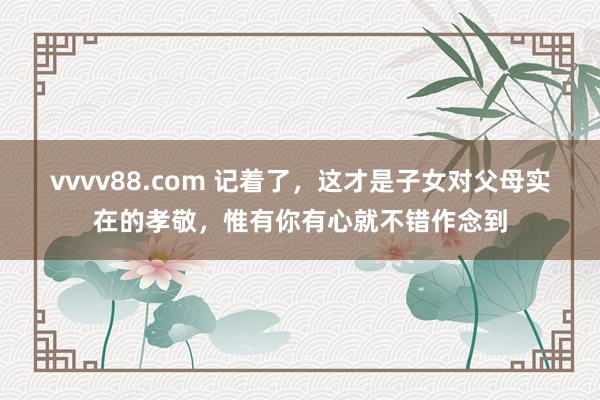 vvvv88.com 记着了，这才是子女对父母实在的孝敬，惟有你有心就不错作念到