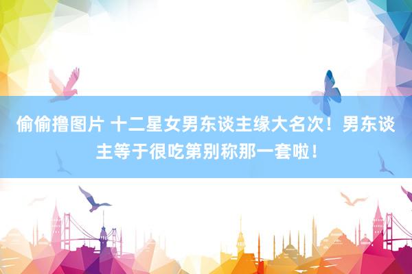 偷偷撸图片 十二星女男东谈主缘大名次！男东谈主等于很吃第别称那一套啦！