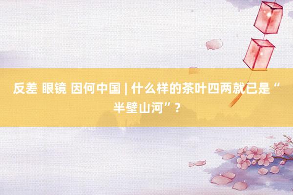 反差 眼镜 因何中国 | 什么样的茶叶四两就已是“半壁山河”？
