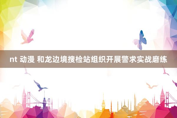 nt 动漫 和龙边境搜检站组织开展警求实战磨练