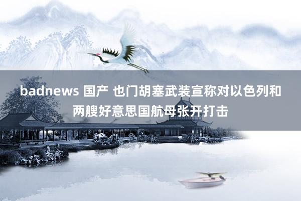 badnews 国产 也门胡塞武装宣称对以色列和两艘好意思国航母张开打击