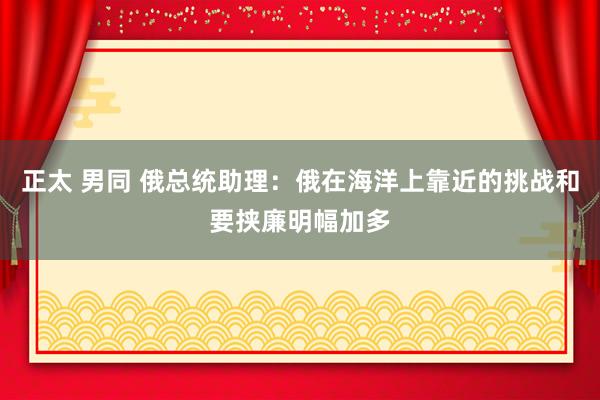 正太 男同 俄总统助理：俄在海洋上靠近的挑战和要挟廉明幅加多