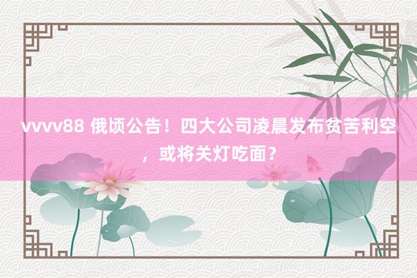 vvvv88 俄顷公告！四大公司凌晨发布贫苦利空，或将关灯吃面？