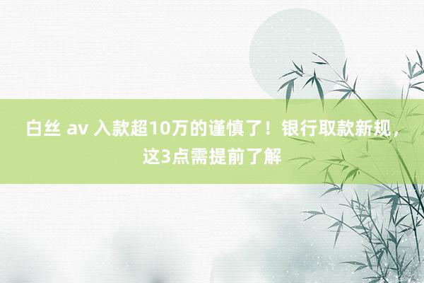 白丝 av 入款超10万的谨慎了！银行取款新规，这3点需提前了解