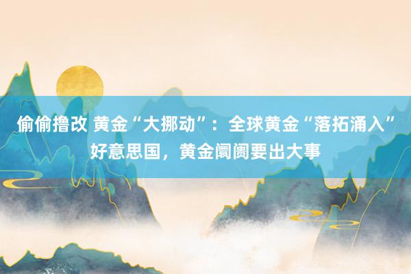 偷偷撸改 黄金“大挪动”：全球黄金“落拓涌入”好意思国，黄金阛阓要出大事