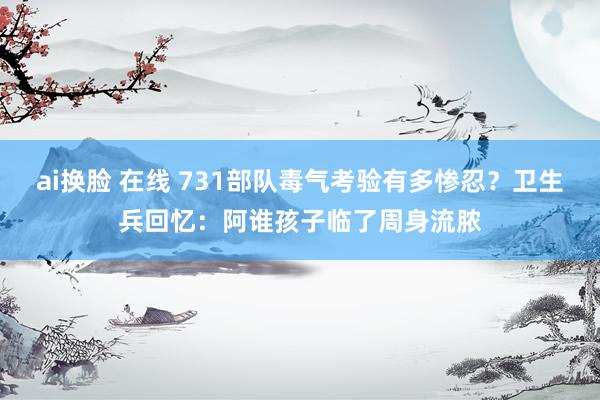 ai换脸 在线 731部队毒气考验有多惨忍？卫生兵回忆：阿谁孩子临了周身流脓