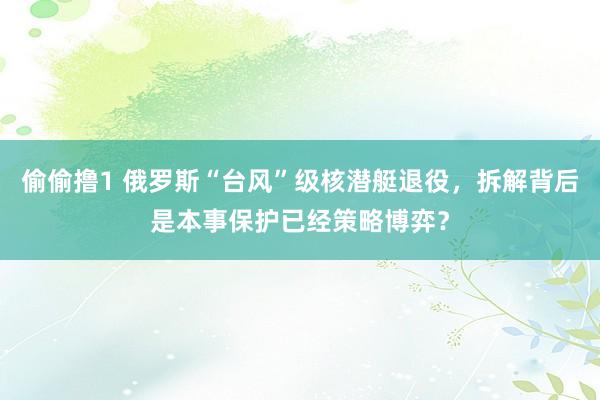 偷偷撸1 俄罗斯“台风”级核潜艇退役，拆解背后是本事保护已经策略博弈？