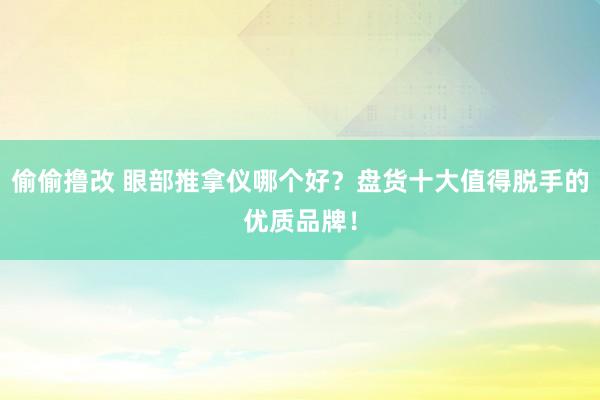 偷偷撸改 眼部推拿仪哪个好？盘货十大值得脱手的优质品牌！