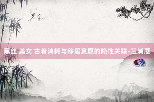 黑丝 美女 古着消耗与移居意愿的隐性关联-三浦展