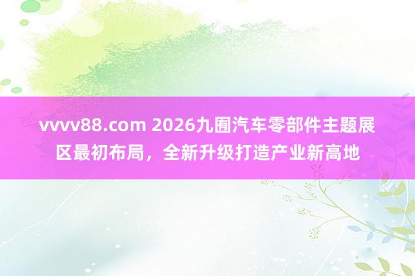 vvvv88.com 2026九囿汽车零部件主题展区最初布局，全新升级打造产业新高地