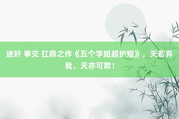 迷奸 拳交 扛鼎之作《五个学姐超护短》，天若弃我，天亦可欺！