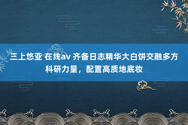 三上悠亚 在线av 齐备日志精华大白饼交融多方科研力量，配置高质地底妆
