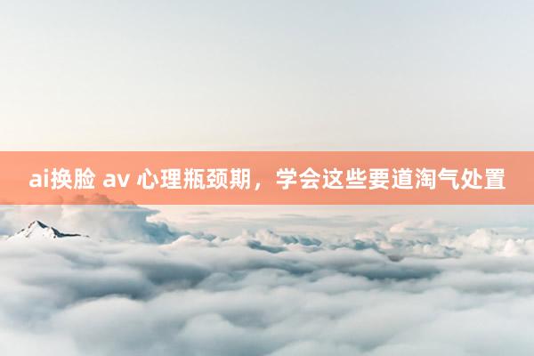 ai换脸 av 心理瓶颈期，学会这些要道淘气处置