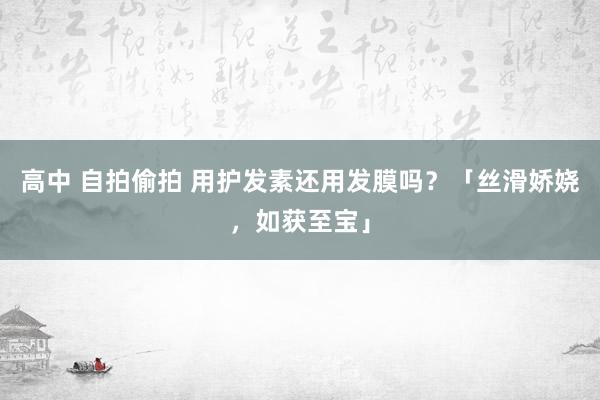 高中 自拍偷拍 用护发素还用发膜吗？「丝滑娇娆，如获至宝」
