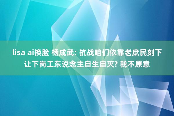 lisa ai换脸 杨成武: 抗战咱们依靠老庶民刻下让下岗工东说念主自生自灭? 我不原意