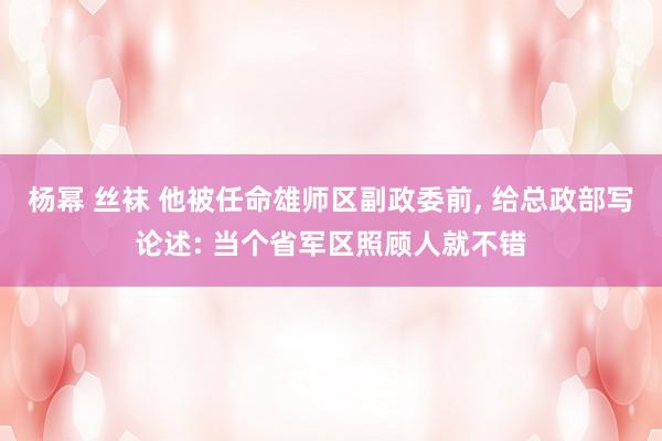 杨幂 丝袜 他被任命雄师区副政委前， 给总政部写论述: 当个省军区照顾人就不错