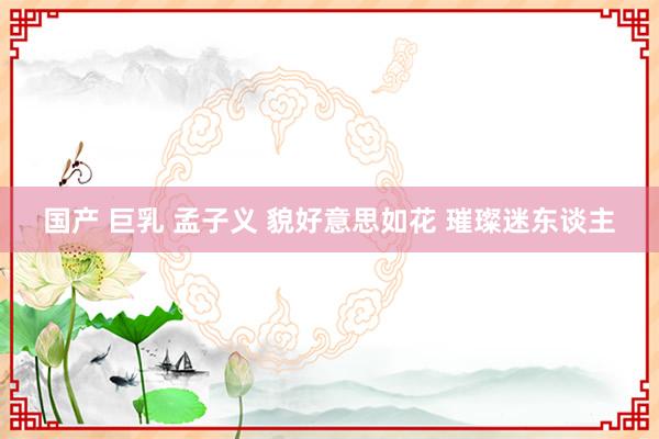 国产 巨乳 孟子义 貌好意思如花 璀璨迷东谈主