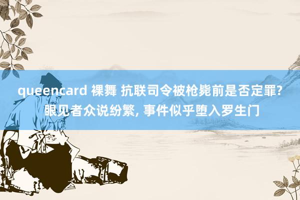 queencard 裸舞 抗联司令被枪毙前是否定罪? 眼见者众说纷繁， 事件似乎堕入罗生门
