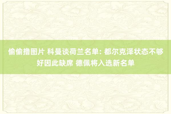 偷偷撸图片 科曼谈荷兰名单: 都尔克泽状态不够好因此缺席 德佩将入选新名单