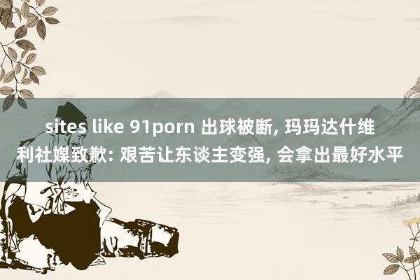 sites like 91porn 出球被断， 玛玛达什维利社媒致歉: 艰苦让东谈主变强， 会拿出最好水平