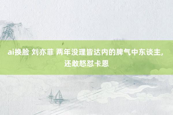 ai换脸 刘亦菲 两年没理皆达内的脾气中东谈主， 还敢怒怼卡恩