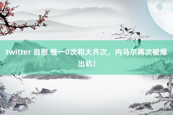 twitter 自慰 惟一0次和大齐次,内马尔再次被爆出轨!
