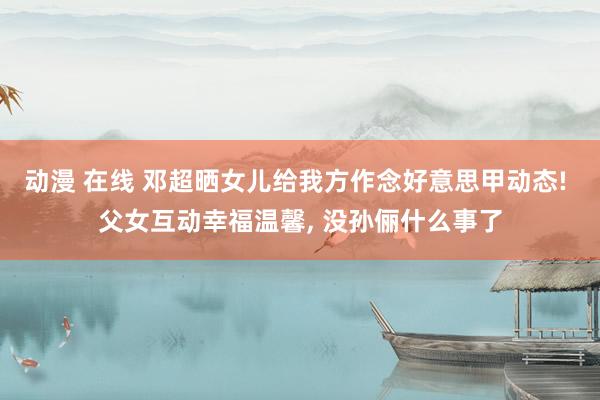 动漫 在线 邓超晒女儿给我方作念好意思甲动态! 父女互动幸福温馨， 没孙俪什么事了