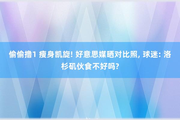 偷偷撸1 瘦身凯旋! 好意思媒晒对比照， 球迷: 洛杉矶伙食不好吗?