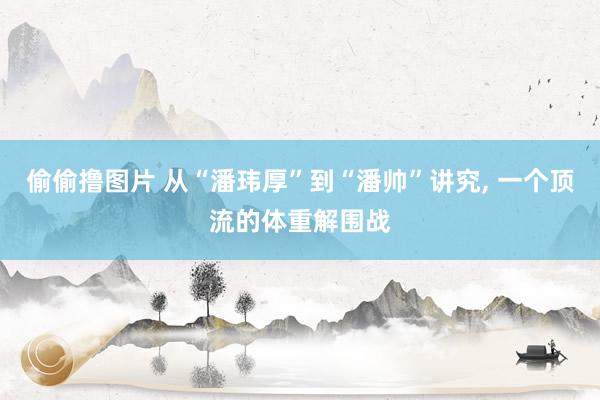 偷偷撸图片 从“潘玮厚”到“潘帅”讲究， 一个顶流的体重解围战