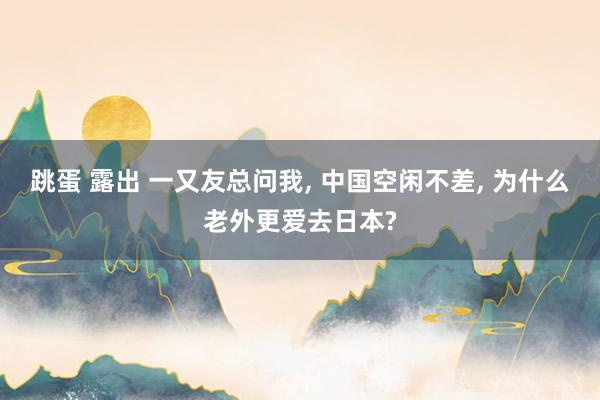 跳蛋 露出 一又友总问我， 中国空闲不差， 为什么老外更爱去日本?