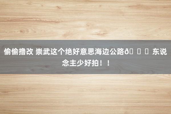 偷偷撸改 崇武这个绝好意思海边公路🌊东说念主少好拍！！