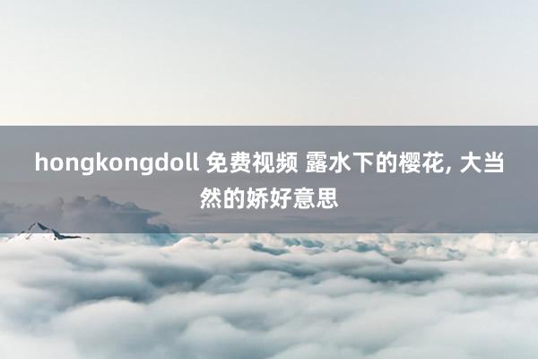 hongkongdoll 免费视频 露水下的樱花， 大当然的娇好意思