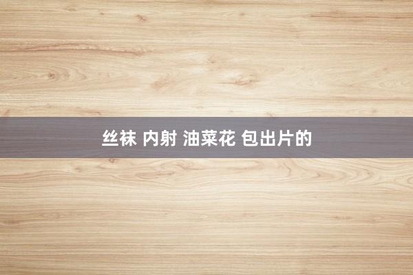 丝袜 内射 油菜花 包出片的