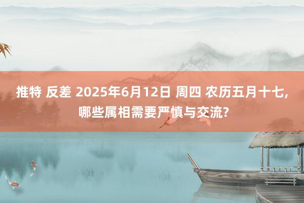 推特 反差 2025年6月12日 周四 农历五月十七， 哪些属相需要严慎与交流?