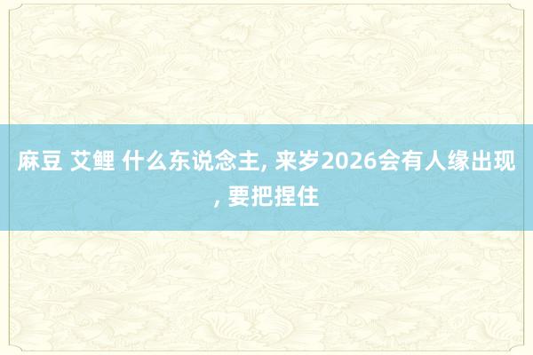 麻豆 艾鲤 什么东说念主， 来岁2026会有人缘出现， 要把捏住