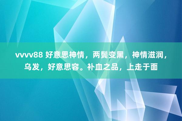 vvvv88 好意思神情，两鬓变黑，神情滋润，乌发，好意思容。补血之品，上走于面