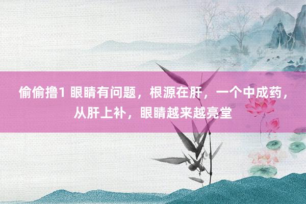 偷偷撸1 眼睛有问题，根源在肝，一个中成药，从肝上补，眼睛越来越亮堂