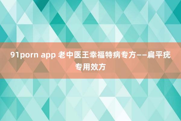 91porn app 老中医王幸福特病专方——扁平疣专用效方