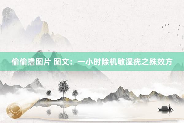 偷偷撸图片 图文：一小时除机敏湿疣之殊效方