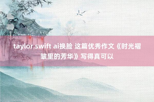 taylor swift ai换脸 这篇优秀作文《时光褶皱里的芳华》写得真可以