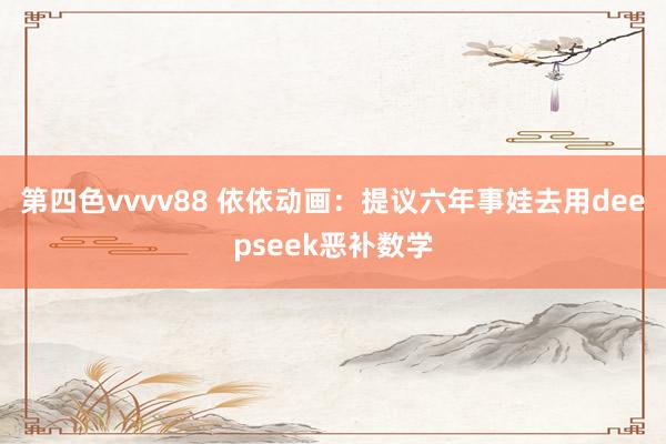 第四色vvvv88 依依动画：提议六年事娃去用deepseek恶补数学
