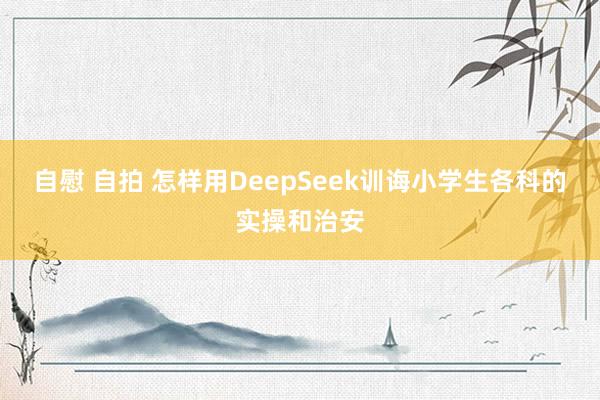 自慰 自拍 怎样用DeepSeek训诲小学生各科的实操和治安